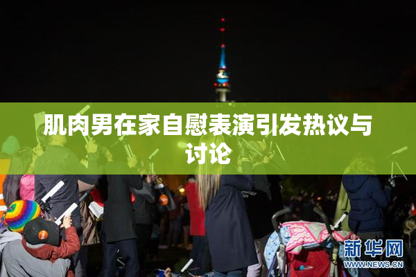 肌肉男在家自慰表演引发热议与讨论