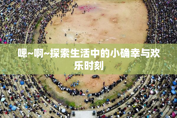 嗯~啊~探索生活中的小确幸与欢乐时刻
