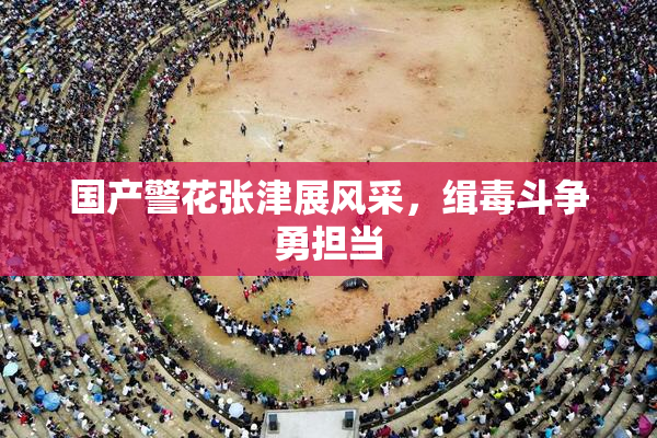 国产警花张津展风采，缉毒斗争勇担当