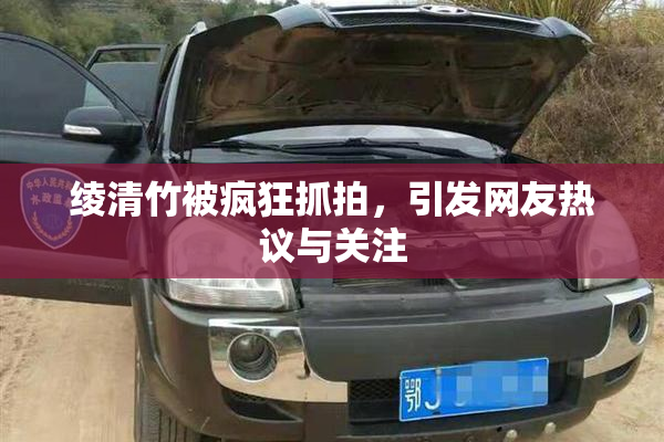 绫清竹被疯狂抓拍，引发网友热议与关注