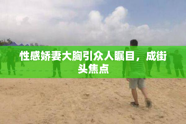 性感娇妻大胸引众人瞩目，成街头焦点