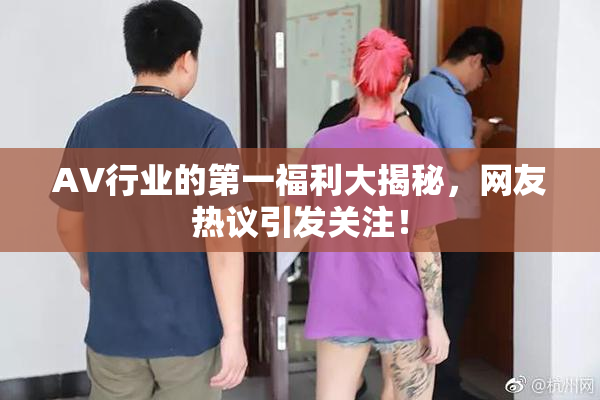 AV行业的第一福利大揭秘，网友热议引发关注！