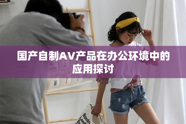国产自制AV产品在办公环境中的应用探讨