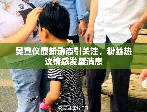 吴宣仪最新动态引关注，粉丝热议情感发展消息