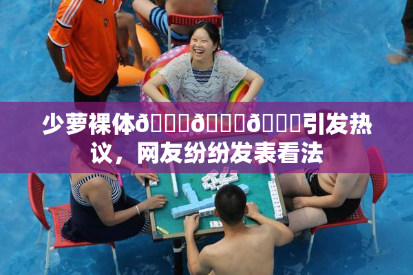 少萝裸体🔞🔞🔞引发热议，网友纷纷发表看法