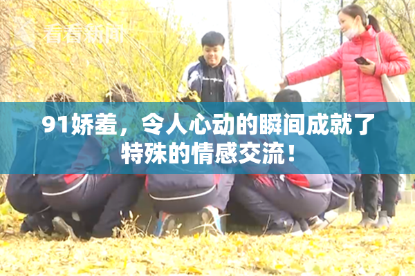 91娇羞，令人心动的瞬间成就了特殊的情感交流！