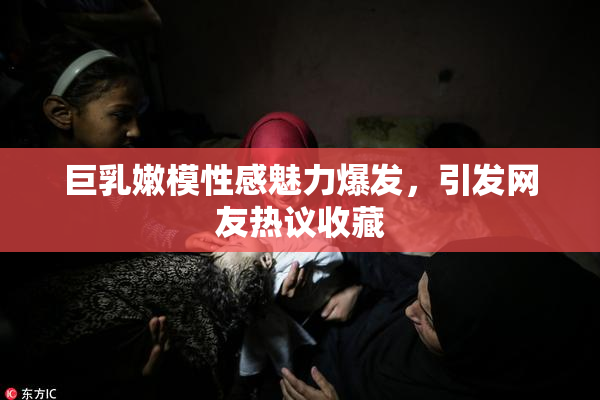 巨乳嫩模性感魅力爆发，引发网友热议收藏