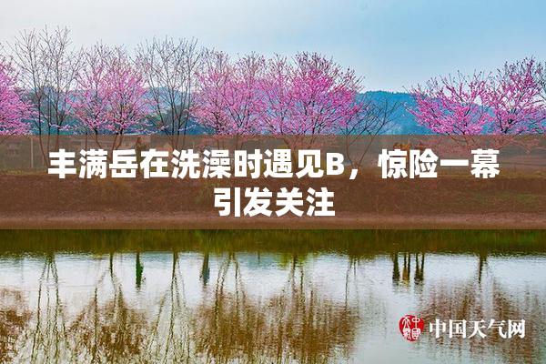 丰满岳在洗澡时遇见B，惊险一幕引发关注