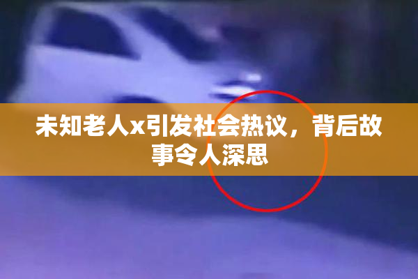 未知老人x引发社会热议，背后故事令人深思
