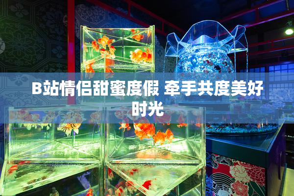 B站情侣甜蜜度假 牵手共度美好时光