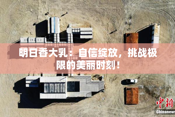 明日香大乳：自信绽放，挑战极限的美丽时刻！