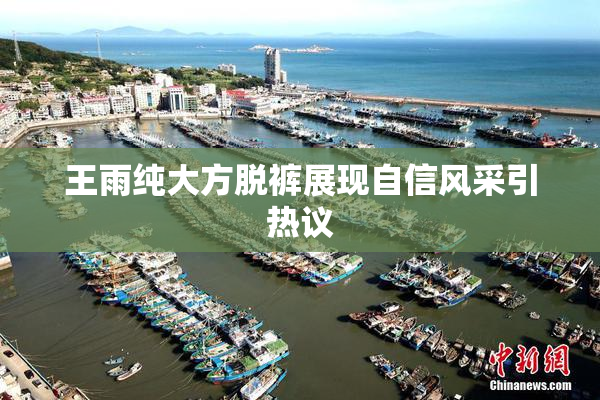 王雨纯大方脱裤展现自信风采引热议