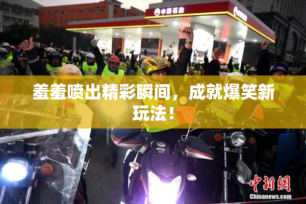 羞羞喷出精彩瞬间，成就爆笑新玩法！