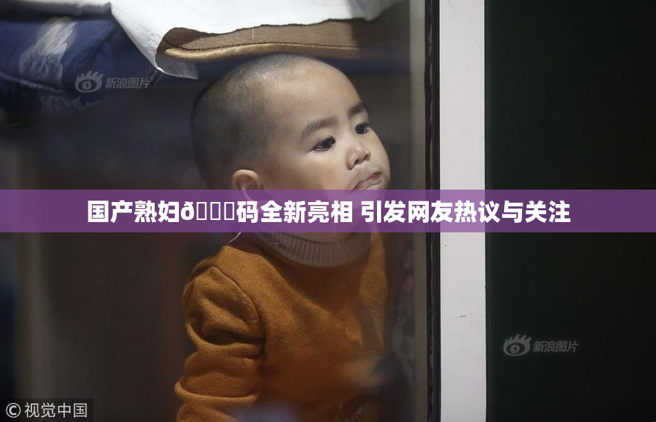 国产熟妇🈚码全新亮相 引发网友热议与关注