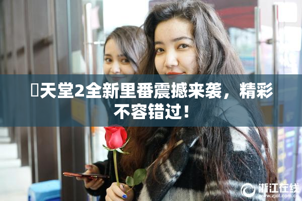 妺天堂2全新里番震撼来袭，精彩不容错过！