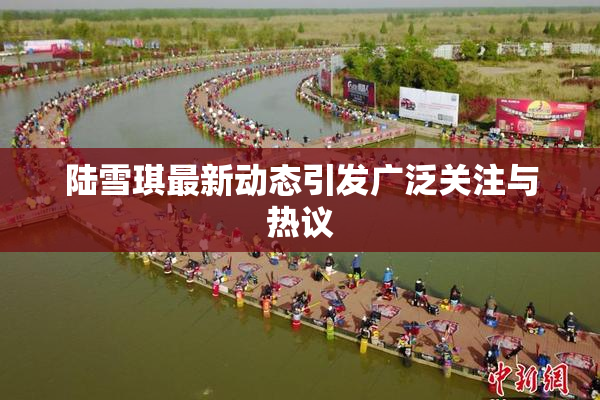 陆雪琪最新动态引发广泛关注与热议