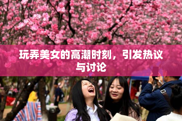 玩弄美女的高潮时刻，引发热议与讨论