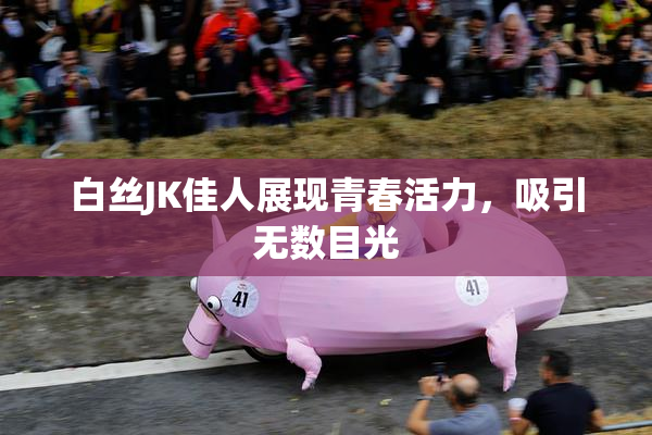 白丝JK佳人展现青春活力，吸引无数目光