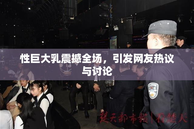 性巨大乳震撼全场，引发网友热议与讨论