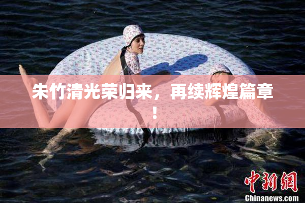 朱竹清光荣归来，再续辉煌篇章！