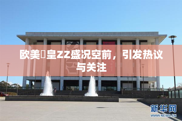 欧美嘼皇ZZ盛况空前，引发热议与关注