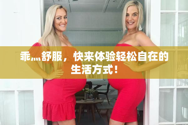乖灬舒服，快来体验轻松自在的生活方式！
