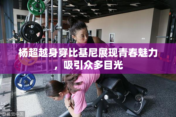 杨超越身穿比基尼展现青春魅力，吸引众多目光