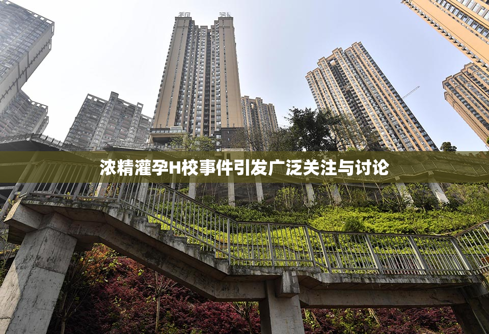 浓精灌孕H校事件引发广泛关注与讨论