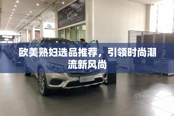 欧美熟妇选品推荐，引领时尚潮流新风尚