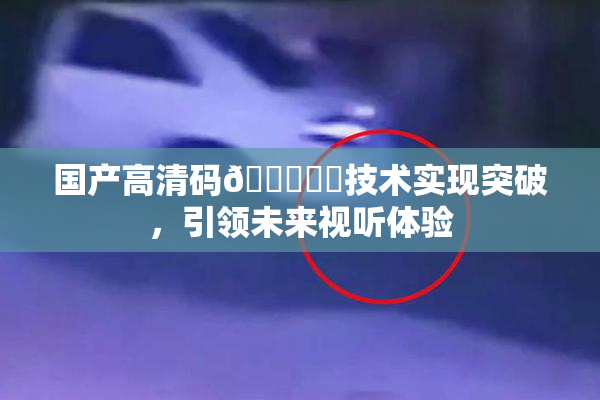 国产高清码🔞❌‌技术实现突破，引领未来视听体验