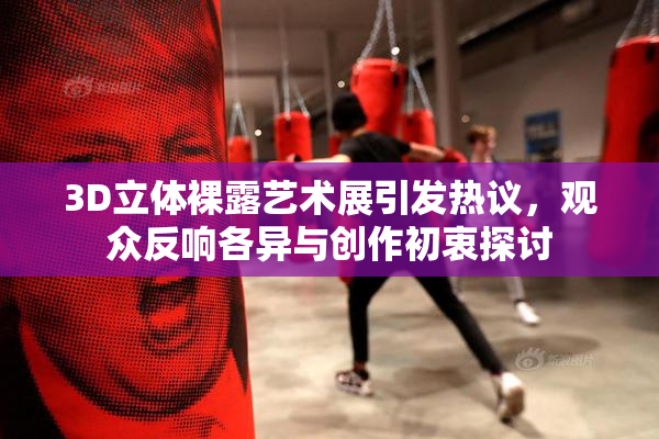 3D立体裸露艺术展引发热议，观众反响各异与创作初衷探讨