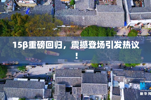 15β重磅回归，震撼登场引发热议！