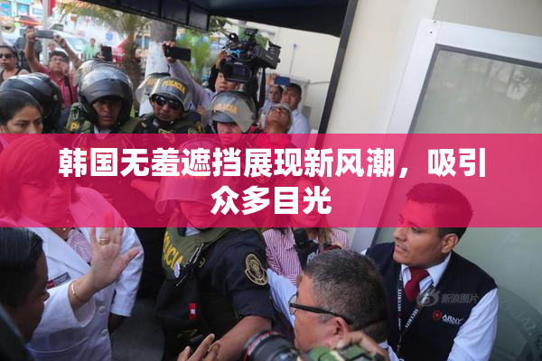 韩国无羞遮挡展现新风潮，吸引众多目光