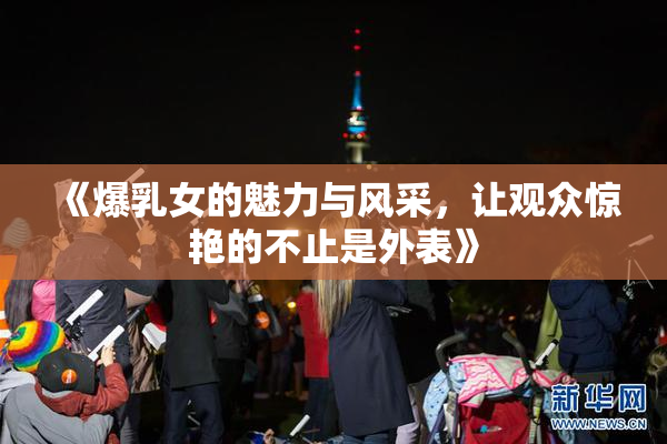 《爆乳女的魅力与风采，让观众惊艳的不止是外表》