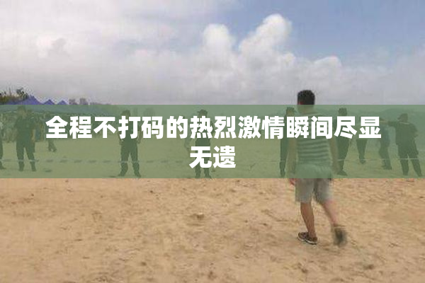 全程不打码的热烈激情瞬间尽显无遗