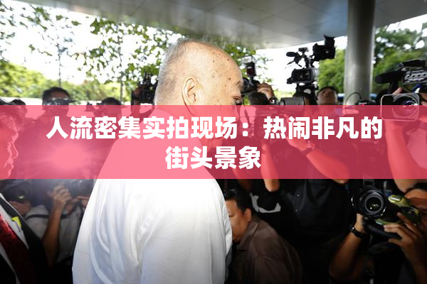 人流密集实拍现场：热闹非凡的街头景象