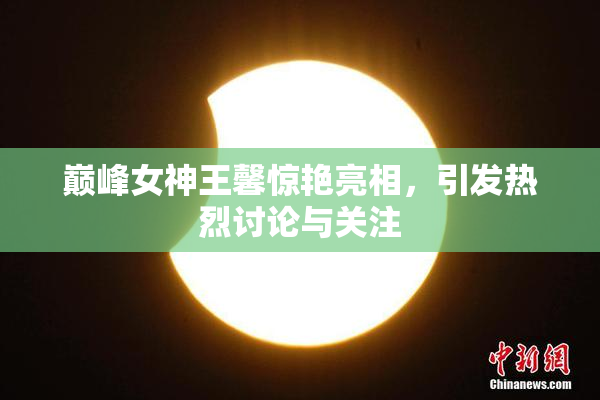 巅峰女神王馨惊艳亮相，引发热烈讨论与关注