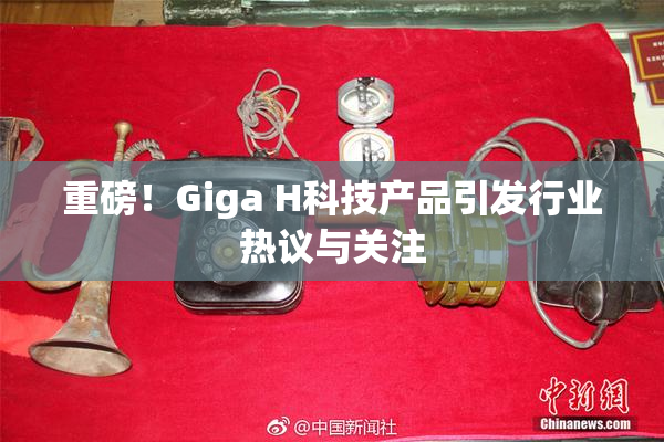 重磅！Giga H科技产品引发行业热议与关注
