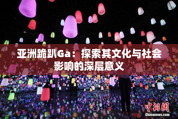 亚洲跪趴Ga：探索其文化与社会影响的深层意义