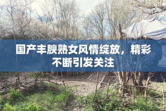 国产丰腴熟女风情绽放，精彩不断引发关注