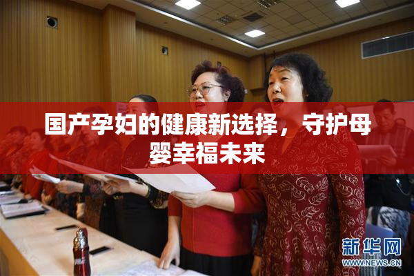 国产孕妇的健康新选择，守护母婴幸福未来