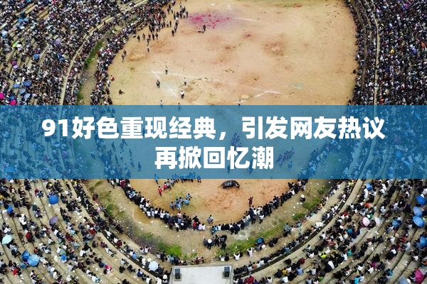 91好色重现经典，引发网友热议再掀回忆潮