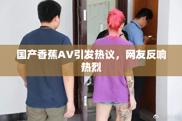 国产香蕉AV引发热议，网友反响热烈