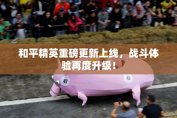 和平精英重磅更新上线，战斗体验再度升级！