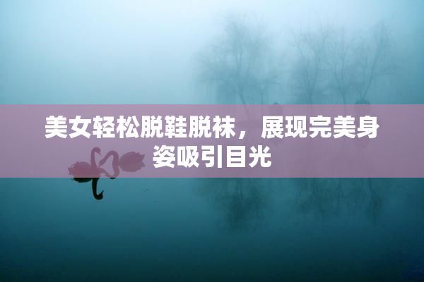 美女轻松脱鞋脱袜，展现完美身姿吸引目光