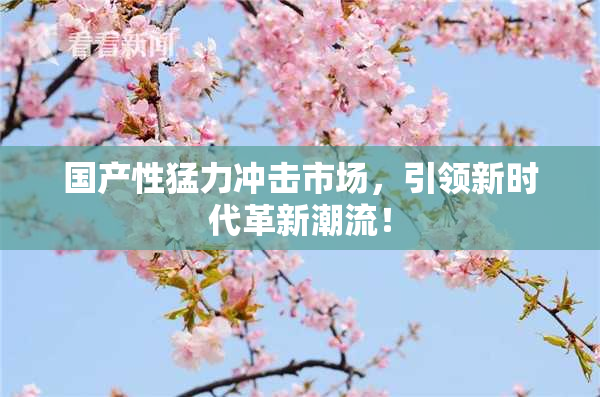 国产性猛力冲击市场，引领新时代革新潮流！