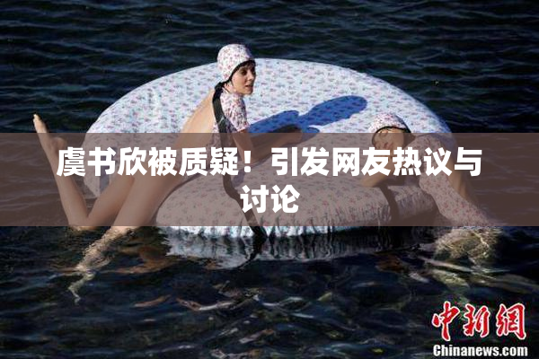 虞书欣被质疑！引发网友热议与讨论