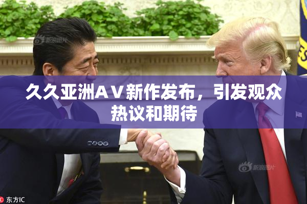 久久亚洲AⅤ新作发布，引发观众热议和期待