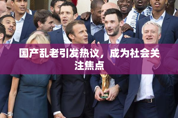 国产乱老引发热议，成为社会关注焦点