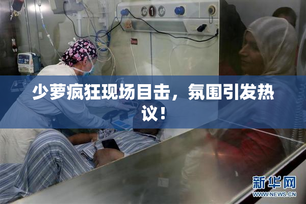 少萝疯狂现场目击，氛围引发热议！